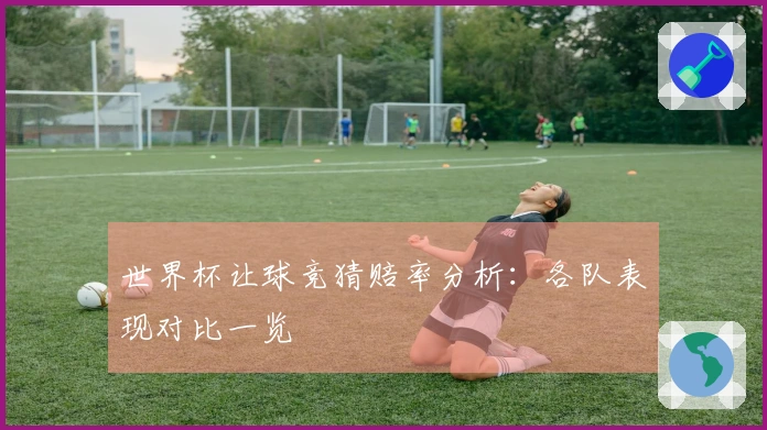世界杯让球竞猜赔率分析：各队表现对比一览